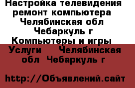 Настройка телевидения, ремонт компьютера - Челябинская обл., Чебаркуль г. Компьютеры и игры » Услуги   . Челябинская обл.,Чебаркуль г.